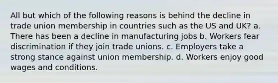 All but which of the following reasons is behind the decline in trade union membership in countries such as the US and UK? a. There has been a decline in manufacturing jobs b. Workers fear discrimination if they join trade unions. c. Employers take a strong stance against union membership. d. Workers enjoy good wages and conditions.