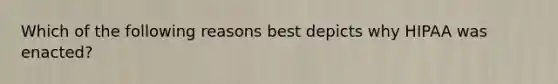 Which of the following reasons best depicts why HIPAA was enacted?