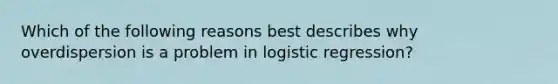 Which of the following reasons best describes why overdispersion is a problem in logistic regression?