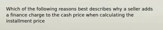 Which of the following reasons best describes why a seller adds a finance charge to the cash price when calculating the installment price