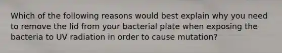 Which of the following reasons would best explain why you need to remove the lid from your bacterial plate when exposing the bacteria to UV radiation in order to cause mutation?