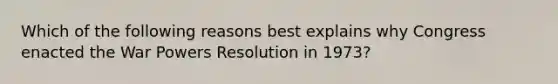 Which of the following reasons best explains why Congress enacted the War Powers Resolution in 1973?