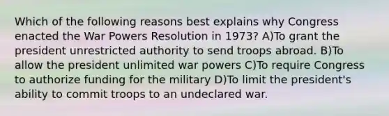 Which of the following reasons best explains why Congress enacted the War Powers Resolution in 1973? A)To grant the president unrestricted authority to send troops abroad. B)To allow the president unlimited war powers C)To require Congress to authorize funding for the military D)To limit the president's ability to commit troops to an undeclared war.