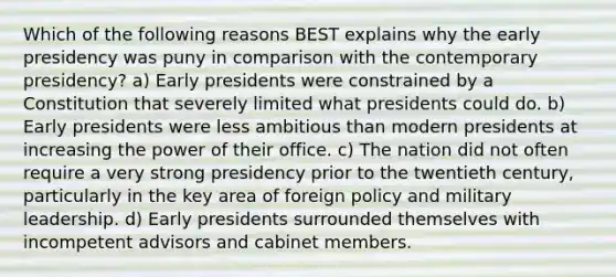 Which of the following reasons BEST explains why the early presidency was puny in comparison with the contemporary presidency? a) Early presidents were constrained by a Constitution that severely limited what presidents could do. b) Early presidents were less ambitious than modern presidents at increasing the power of their office. c) The nation did not often require a very strong presidency prior to the twentieth century, particularly in the key area of foreign policy and military leadership. d) Early presidents surrounded themselves with incompetent advisors and cabinet members.