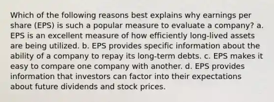 Which of the following reasons best explains why earnings per share (EPS) is such a popular measure to evaluate a company? a. EPS is an excellent measure of how efficiently long-lived assets are being utilized. b. EPS provides specific information about the ability of a company to repay its long-term debts. c. EPS makes it easy to compare one company with another. d. EPS provides information that investors can factor into their expectations about future dividends and stock prices.