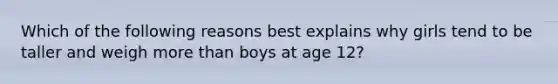 Which of the following reasons best explains why girls tend to be taller and weigh more than boys at age 12?