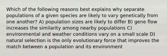 Which of the following reasons best explains why separate populations of a given species are likely to vary genetically from one another? A) population sizes are likely to differ B) gene flow increases the similarity among nearby populations C) environmental and weather conditions vary on a small scale D) natural selection is the only evolutionary force that improves the match between a population and its environment