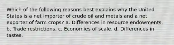 Which of the following reasons best explains why the United States is a net importer of crude oil and metals and a net exporter of farm crops? a. Differences in resource endowments. b. Trade restrictions. c. Economies of scale. d. Differences in tastes.