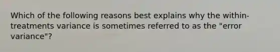 Which of the following reasons best explains why the within-treatments variance is sometimes referred to as the "error variance"?