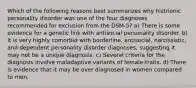 Which of the following reasons best summarizes why histrionic personality disorder was one of the four diagnoses recommended for exclusion from the DSM-5? a) There is some evidence for a genetic link with antisocial personality disorder. b) It is very highly comorbid with borderline, antisocial, narcissistic, and dependent personality disorder diagnoses, suggesting it may not be a unique diagnosis. c) Several criteria for the diagnosis involve maladaptive variants of female-traits. d) There is evidence that it may be over diagnosed in women compared to men.