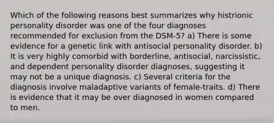 Which of the following reasons best summarizes why histrionic personality disorder was one of the four diagnoses recommended for exclusion from the DSM-5? a) There is some evidence for a genetic link with antisocial personality disorder. b) It is very highly comorbid with borderline, antisocial, narcissistic, and dependent personality disorder diagnoses, suggesting it may not be a unique diagnosis. c) Several criteria for the diagnosis involve maladaptive variants of female-traits. d) There is evidence that it may be over diagnosed in women compared to men.