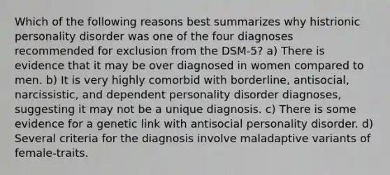 Which of the following reasons best summarizes why histrionic personality disorder was one of the four diagnoses recommended for exclusion from the DSM-5? a) There is evidence that it may be over diagnosed in women compared to men. b) It is very highly comorbid with borderline, antisocial, narcissistic, and dependent personality disorder diagnoses, suggesting it may not be a unique diagnosis. c) There is some evidence for a genetic link with antisocial personality disorder. d) Several criteria for the diagnosis involve maladaptive variants of female-traits.