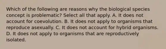 Which of the following are reasons why the biological species concept is problematic? Select all that apply. A. It does not account for coevolution. B. It does not apply to organisms that reproduce asexually. C. It does not account for hybrid organisms. D. It does not apply to organisms that are reproductively isolated.