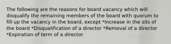 The following are the reasons for board vacancy which will disqualify the remaining members of the board with quorum to fill up the vacancy in the board, except *Increase in the sits of the board *Disqualification of a director *Removal of a director *Expiration of term of a director