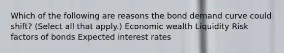 Which of the following are reasons the bond demand curve could shift? (Select all that apply.) Economic wealth Liquidity Risk factors of bonds Expected interest rates