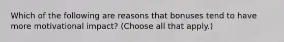 Which of the following are reasons that bonuses tend to have more motivational impact? (Choose all that apply.)