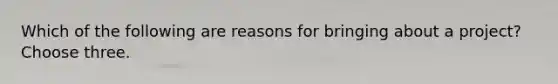 Which of the following are reasons for bringing about a project? Choose three.