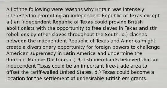 All of the following were reasons why Britain was intensely interested in promoting an independent Republic of Texas except a.) an independent Republic of Texas could provide British abolitionists with the opportunity to free slaves in Texas and stir rebellions by other slaves throughout the South. b.) clashes between the independent Republic of Texas and America might create a diversionary opportunity for foreign powers to challenge American supremacy in Latin America and undermine the dormant Monroe Doctrine. c.) British merchants believed that an independent Texas could be an important free-trade area to offset the tariff-walled United States. d.) Texas could become a location for the settlement of undesirable British emigrants.