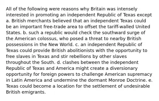 All of the following were reasons why Britain was intensely interested in promoting an independent Republic of Texas except a. British merchants believed that an independent Texas could be an important free-trade area to offset the tariff-walled United States. b. such a republic would check the southward surge of the American colossus, who posed a threat to nearby British possessions in the New World. c. an independent Republic of Texas could provide British abolitionists with the opportunity to free slaves in Texas and stir rebellions by other slaves throughout the South. d. clashes between the independent Republic of Texas and America might create a diversionary opportunity for foreign powers to challenge American supremacy in Latin America and undermine the dormant Monroe Doctrine. e. Texas could become a location for the settlement of undesirable British emigrants.