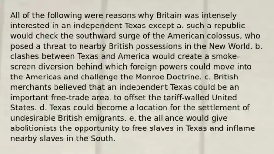 All of the following were reasons why Britain was intensely interested in an independent Texas except a. such a republic would check the southward surge of the American colossus, who posed a threat to nearby British possessions in the New World. b. clashes between Texas and America would create a smoke-screen diversion behind which foreign powers could move into the Americas and challenge the Monroe Doctrine. c. British merchants believed that an independent Texas could be an important free-trade area, to offset the tariff-walled United States. d. Texas could become a location for the settlement of undesirable British emigrants. e. the alliance would give abolitionists the opportunity to free slaves in Texas and inflame nearby slaves in the South.