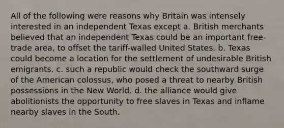 All of the following were reasons why Britain was intensely interested in an independent Texas except a. British merchants believed that an independent Texas could be an important free-trade area, to offset the tariff-walled United States. b. Texas could become a location for the settlement of undesirable British emigrants. c. such a republic would check the southward surge of the American colossus, who posed a threat to nearby British possessions in the New World. d. the alliance would give abolitionists the opportunity to free slaves in Texas and inflame nearby slaves in the South.