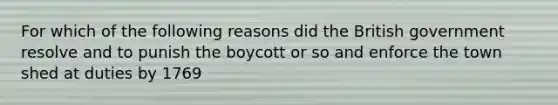 For which of the following reasons did the British government resolve and to punish the boycott or so and enforce the town shed at duties by 1769