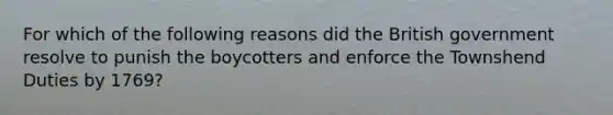 For which of the following reasons did the British government resolve to punish the boycotters and enforce the Townshend Duties by 1769?