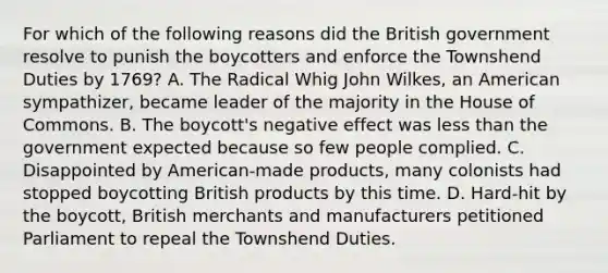 For which of the following reasons did the British government resolve to punish the boycotters and enforce the Townshend Duties by 1769? A. The Radical Whig John Wilkes, an American sympathizer, became leader of the majority in the House of Commons. B. The boycott's negative effect was less than the government expected because so few people complied. C. Disappointed by American-made products, many colonists had stopped boycotting British products by this time. D. Hard-hit by the boycott, British merchants and manufacturers petitioned Parliament to repeal the Townshend Duties.