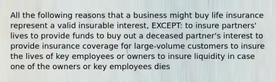 All the following reasons that a business might buy life insurance represent a valid insurable interest, EXCEPT: to insure partners' lives to provide funds to buy out a deceased partner's interest to provide insurance coverage for large-volume customers to insure the lives of key employees or owners to insure liquidity in case one of the owners or key employees dies