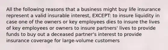 All the following reasons that a business might buy life insurance represent a valid insurable interest, EXCEPT: to insure liquidity in case one of the owners or key employees dies to insure the lives of key employees or owners to insure partners' lives to provide funds to buy out a deceased partner's interest to provide insurance coverage for large-volume customers