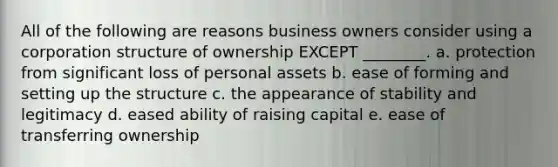 All of the following are reasons business owners consider using a corporation structure of ownership EXCEPT ________. a. protection from significant loss of personal assets b. ease of forming and setting up the structure c. the appearance of stability and legitimacy d. eased ability of raising capital e. ease of transferring ownership