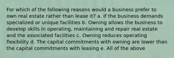 For which of the following reasons would a business prefer to own real estate rather than lease it? a. If the business demands specialized or unique facilities b. Owning allows the business to develop skills in operating, maintaining and repair real estate and the associated facilities c. Owning reduces operating flexibility d. The capital commitments with owning are lower than the capital commitments with leasing e. All of the above