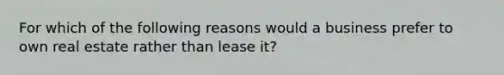 For which of the following reasons would a business prefer to own real estate rather than lease it?