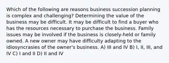 Which of the following are reasons business succession planning is complex and challenging? Determining the value of the business may be difficult. It may be difficult to find a buyer who has the resources necessary to purchase the business. Family issues may be involved if the business is closely-held or family owned. A new owner may have difficulty adapting to the idiosyncrasies of the owner's business. A) III and IV B) I, II, III, and IV C) I and II D) II and IV