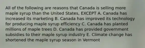 All of the following are reasons that Canada is selling more maple syrup than the United States, EXCEPT A. Canada has increased its marketing B. Canada has improved its technology for producing maple syrup efficiency C. Canada has planted millions of maple trees D. Canada has provided government subsidies to their maple syrup industry E. Climate change has shortened the maple syrup season in Vermont