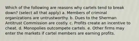 Which of the following are reasons why cartels tend to break down? (select all that apply) a. Members of criminal organizations are untrustworthy. b. Dues to the Sherman Antitrust Commission are costly. c. Profits create an incentive to cheat. d. Monopolies outcompete cartels. e. Other firms may enter the markets if cartel members are earning profits.