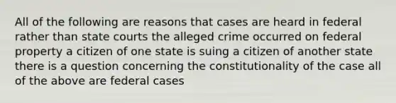 All of the following are reasons that cases are heard in federal rather than state courts the alleged crime occurred on federal property a citizen of one state is suing a citizen of another state there is a question concerning the constitutionality of the case all of the above are federal cases