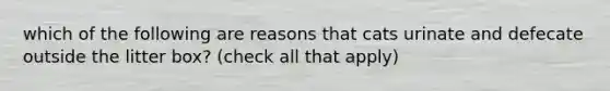 which of the following are reasons that cats urinate and defecate outside the litter box? (check all that apply)