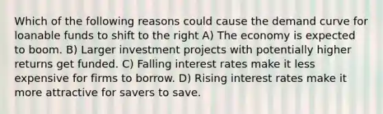 Which of the following reasons could cause the demand curve for loanable funds to shift to the right A) The economy is expected to boom. B) Larger investment projects with potentially higher returns get funded. C) Falling interest rates make it less expensive for firms to borrow. D) Rising interest rates make it more attractive for savers to save.