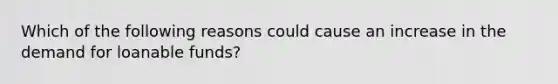 Which of the following reasons could cause an increase in the demand for loanable funds?