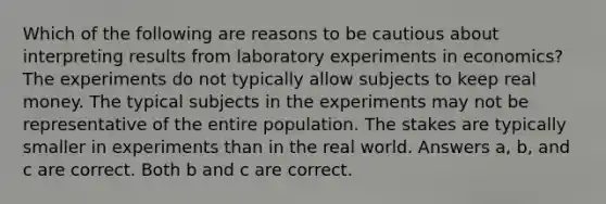 Which of the following are reasons to be cautious about interpreting results from laboratory experiments in economics? The experiments do not typically allow subjects to keep real money. The typical subjects in the experiments may not be representative of the entire population. The stakes are typically smaller in experiments than in the real world. Answers a, b, and c are correct. Both b and c are correct.