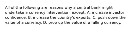 All of the following are reasons why a central bank might undertake a currency​ intervention, except: A. increase investor confidence. B. increase the​ country's exports. C. push down the value of a currency. D. prop up the value of a falling currency.