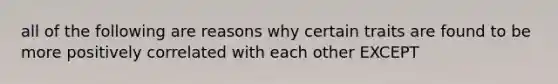 all of the following are reasons why certain traits are found to be more positively correlated with each other EXCEPT