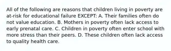 All of the following are reasons that children living in poverty are at-risk for educational failure EXCEPT: A. Their families often do not value education. B. Mothers in poverty often lack access to early prenatal care. C. Children in poverty often enter school with more stress than their peers. D. These children often lack access to quality health care.