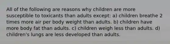 All of the following are reasons why children are more susceptible to toxicants than adults except: a) children breathe 2 times more air per body weight than adults. b) children have more body fat than adults. c) children weigh less than adults. d) children's lungs are less developed than adults.