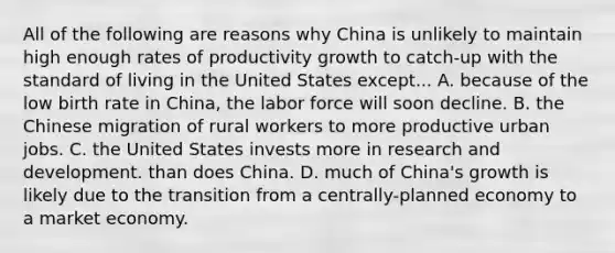 All of the following are reasons why China is unlikely to maintain high enough rates of productivity growth to​ catch-up with the standard of living in the United States except... A. because of the low birth rate in​ China, the labor force will soon decline. B. the Chinese migration of rural workers to more productive urban jobs. C. the United States invests more in research and development. than does China. D. much of​ China's growth is likely due to the transition from a​ centrally-planned economy to a market economy.