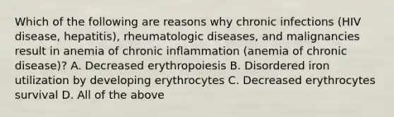 Which of the following are reasons why chronic infections (HIV disease, hepatitis), rheumatologic diseases, and malignancies result in anemia of chronic inflammation (anemia of chronic disease)? A. Decreased erythropoiesis B. Disordered iron utilization by developing erythrocytes C. Decreased erythrocytes survival D. All of the above