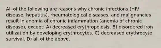 All of the following are reasons why chronic infections (HIV disease, hepatitis), rheumatological diseases, and malignancies result in anemia of chronic inflammation (anemia of chronic disease), except: A) decreased erythropoiesis. B) disordered iron utilization by developing erythrocytes. C) decreased erythrocyte survival. D) all of the above.