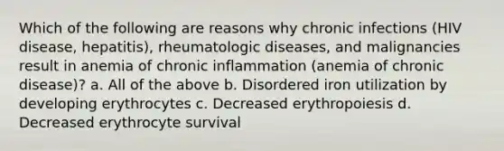 Which of the following are reasons why chronic infections (HIV disease, hepatitis), rheumatologic diseases, and malignancies result in anemia of chronic inflammation (anemia of chronic disease)? a. All of the above b. Disordered iron utilization by developing erythrocytes c. Decreased erythropoiesis d. Decreased erythrocyte survival