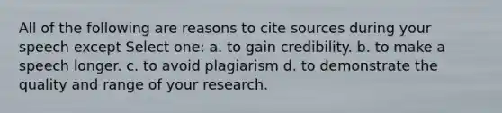 All of the following are reasons to cite sources during your speech except Select one: a. to gain credibility. b. to make a speech longer. c. to avoid plagiarism d. to demonstrate the quality and range of your research.